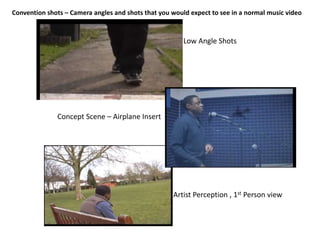 Convention shots – Camera angles and shots that you would expect to see in a normal music video



                                                        Low Angle Shots




              Concept Scene – Airplane Insert




                                                    Artist Perception , 1st Person view
 
