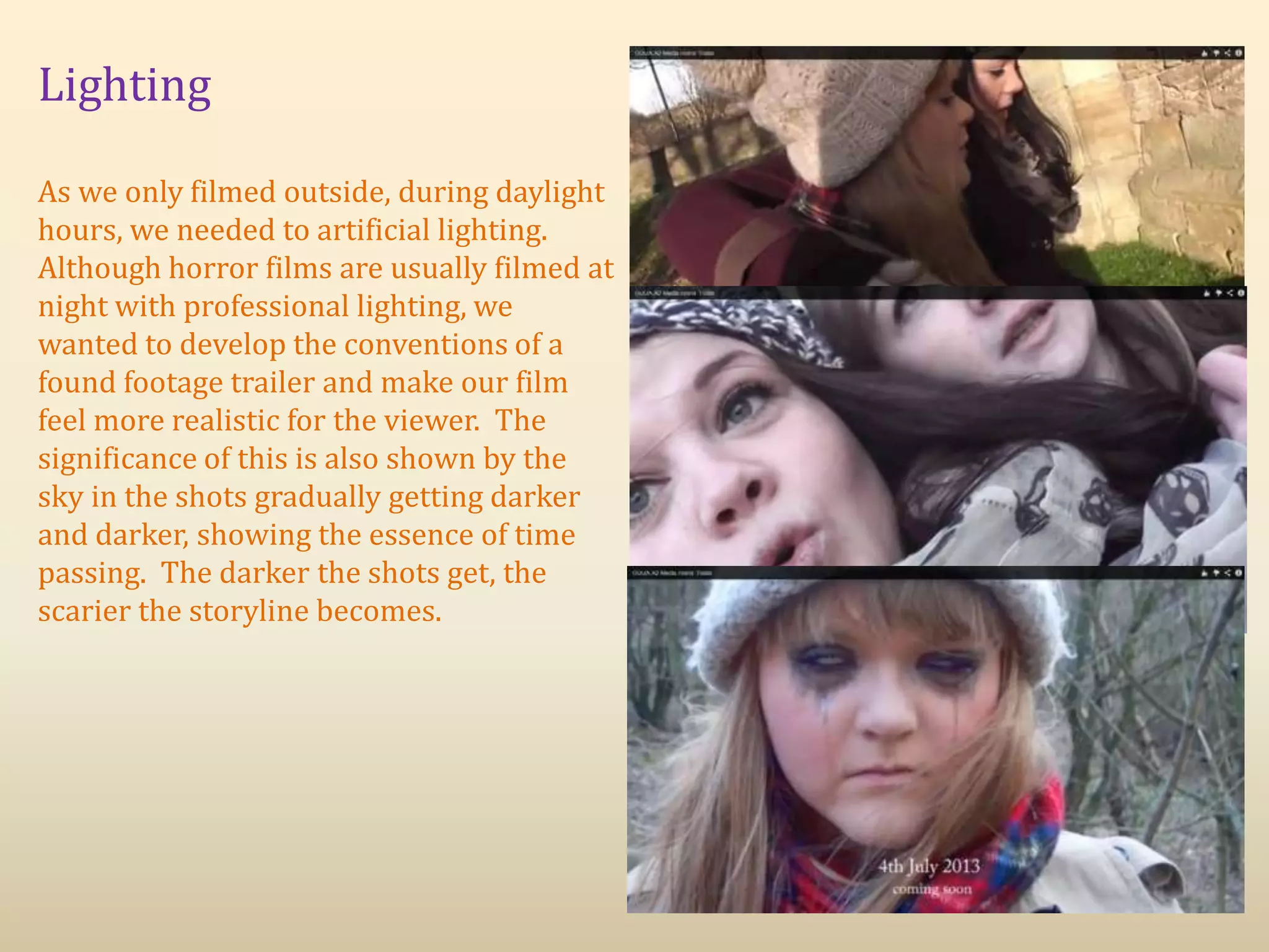 Lighting
As we only filmed outside, during daylight
hours, we needed to artificial lighting.
Although horror films are usually filmed at
night with professional lighting, we
wanted to develop the conventions of a
found footage trailer and make our film
feel more realistic for the viewer. The
significance of this is also shown by the
sky in the shots gradually getting darker
and darker, showing the essence of time
passing. The darker the shots get, the
scarier the storyline becomes.
 
