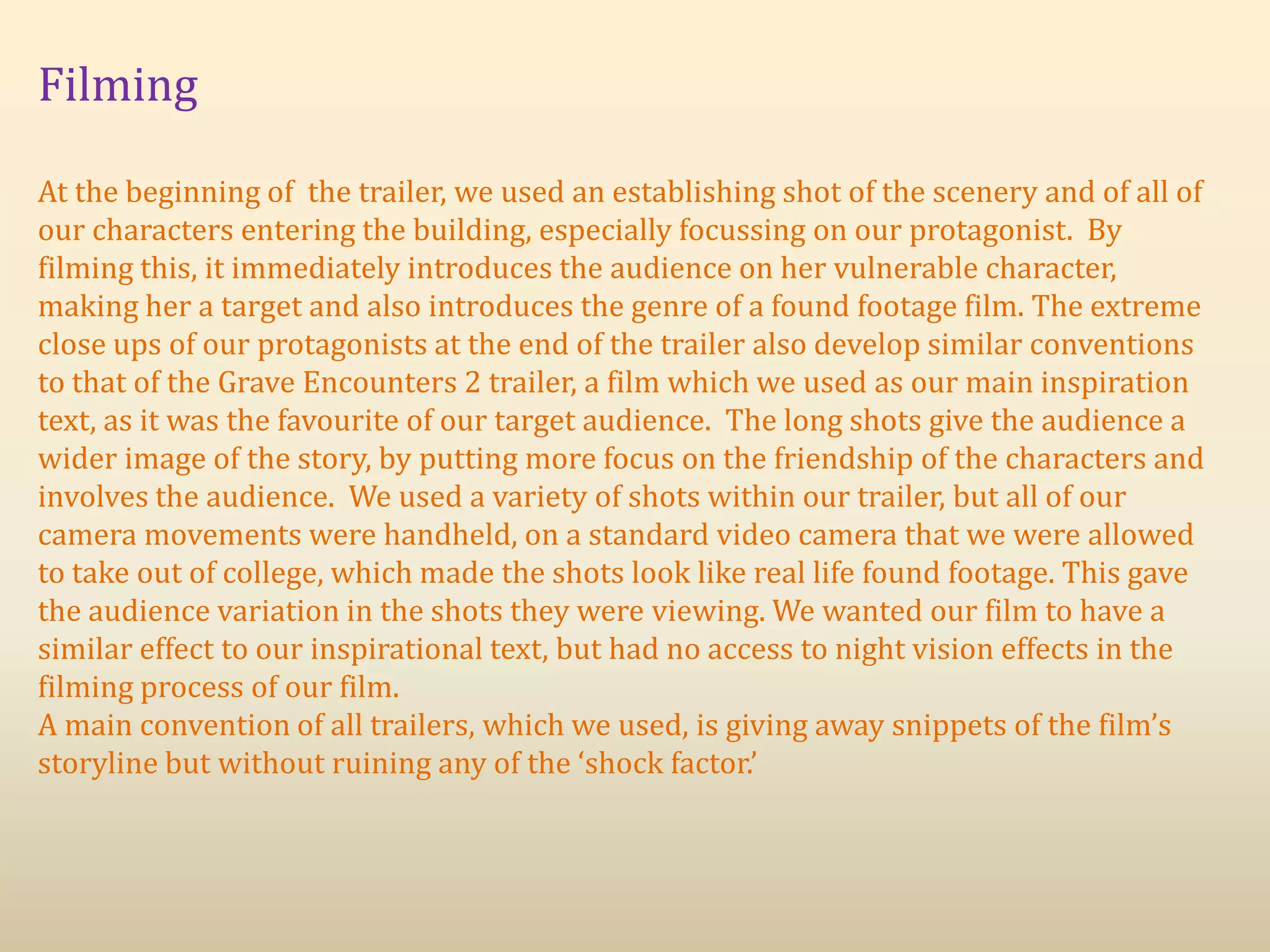 Filming
At the beginning of the trailer, we used an establishing shot of the scenery and of all of
our characters entering the building, especially focussing on our protagonist. By
filming this, it immediately introduces the audience on her vulnerable character,
making her a target and also introduces the genre of a found footage film. The extreme
close ups of our protagonists at the end of the trailer also develop similar conventions
to that of the Grave Encounters 2 trailer, a film which we used as our main inspiration
text, as it was the favourite of our target audience. The long shots give the audience a
wider image of the story, by putting more focus on the friendship of the characters and
involves the audience. We used a variety of shots within our trailer, but all of our
camera movements were handheld, on a standard video camera that we were allowed
to take out of college, which made the shots look like real life found footage. This gave
the audience variation in the shots they were viewing. We wanted our film to have a
similar effect to our inspirational text, but had no access to night vision effects in the
filming process of our film.
A main convention of all trailers, which we used, is giving away snippets of the film’s
storyline but without ruining any of the ‘shock factor.’
 