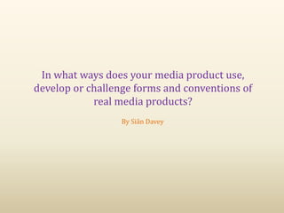 In what ways does your media product use,
develop or challenge forms and conventions of
real media products?
By Siân Davey
 