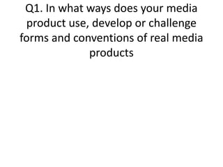 Q1. In what ways does your media
product use, develop or challenge
forms and conventions of real media
products
 