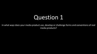 In what ways does your media product use, develop or challenge forms and conventions of real
media products?
Question 1
 