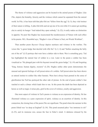 The theme of violence and aggression can be located in the animal poems of Hughes. Like
Pike, depicts the brutality, ferocity and the violence which cannot be separated from the natural
world. In Pike, it has been told that pike-fish are “killers from the egg” (L-3), they vital instinct
of their nature is killing. A pike-fish kills and eat up one of its own tribe if it cannot get anything
else to satisfy its hunger “And indeed they spare nobody,” (L-22), it really makes no distinction
in appetite. No poet like Hughes has incarcerated the murderousness of Nature with such effect
in his poems. M.L. Rosenthal says, “Hughes’s view of Nature is Nazi, not Words Worthian”,
Then another poem Bayonet Charge depicts nastiness and violence in the warfare. The
verses like “a green hedge that dazzled with rifle fire” (L-3, 4) and “bullets smacking the belly
out of the air” (L-5) portrays that wars have a darker side to them. War is something gory. Ted
has highlighted the natural fear of soldier in a war. Later in the poem a soldier has been
visualized as “He plunged past with his bayonet toward the green hedge,” (L-19) and forgetting
“king, honour, human dignity, etcetera” (L-20). Hughes unlike other poets demonstrates the
unusual and ignored feelings of self preservation of a soldier. Self preservation has been shown
as natural instinct to soldier like other humans. Wars have always been penned in the sense of
glorification but Ted has portrayed the other side of picture. In the end of poem soldier’s fear
reached at such a climax which leads him to run. In this poem the death has been depicted as
heroic as well as tragic; it arises pity, grief in the cover of violence, cruelty and aggression.
One more aspect of violence in Ted’s poems is violence as an expression of identity. He has
illustrated violence as a pure expression of spirit, violence as an assertion of identity. In this
connection, the closing lines of the poem Pike are significant. The pond where the narrator in this
poem fished was “as deep as England” (L-34). This pond assumed pikes “too immense to stir”
(L-35), and its immense size, arouse the fear in fisher’s mind. A darkness released by the
 