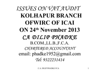 ISSUES ON VAT AUDIT

KOLHAPUR BRANCH
OFWIRC OF ICAI
ON 24th November 2013
CA DILIP PHADKE
B.COM.,LL.B.,F.C.A.
CHARTERED ACCOUNTANT

email: phadke1952@gmail.com
Tel: 9322231414
C.A. DILIP PHADKE FCA

1

 
