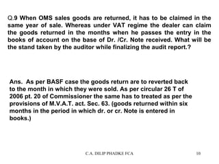 Q.9 When OMS sales goods are returned, it has to be claimed in the
same year of sale. Whereas under VAT regime the dealer can claim
the goods returned in the months when he passes the entry in the
books of account on the base of Dr. /Cr. Note received. What will be
the stand taken by the auditor while finalizing the audit report.?

Ans. As per BASF case the goods return are to reverted back
to the month in which they were sold. As per circular 26 T of
2006 pt. 20 of Commissioner the same has to treated as per the
provisions of M.V.A.T. act. Sec. 63. (goods returned within six
months in the period in which dr. or cr. Note is entered in
books.)

C.A. DILIP PHADKE FCA

10

 