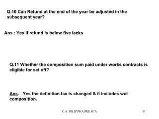 Q.10 Can Refund at the end of the year be adjusted in the
subsequent year?
Ans : Yes if refund is below five lacks

Q.11 Whether the composition sum paid under works contracts is
eligible for set off?

Ans. Yes the definition tax is changed & it includes wct
composition.
C.A. DILIP PHADKE FCA

11

 