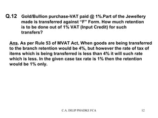 Q.12 Gold/Bullion purchase-VAT paid @ 1%.Part of the Jewellery
made is transferred against “F” Form. How much retention
is to be done out of 1% VAT (Input Credit) for such
transfers?
Ans. As per Rule 53 of MVAT Act, When goods are being transferred
to the branch retention would be 4%, but however the rate of tax of
items which is being transferred is less than 4% it will such rate
which is less. In the given case tax rate is 1% then the retention
would be 1% only.

C.A. DILIP PHADKE FCA

12

 