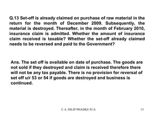 Q.13 Set-off is already claimed on purchase of raw material in the
return for the month of December 2009. Subsequently, the
material is destroyed. Thereafter, in the month of February 2010,
insurance claim is admitted. Whether the amount of insurance
claim received is taxable? Whether the set-off already claimed
needs to be reversed and paid to the Government?

Ans. The set off is available on date of purchase. The goods are
not sold if they destroyed and claim is received therefore there
will not be any tax payable. There is no provision for reversal of
set off u/r 53 or 54 if goods are destroyed and business is
continued.

C.A. DILIP PHADKE FCA

13

 