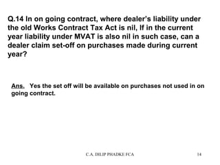 Q.14 In on going contract, where dealer’s liability under
the old Works Contract Tax Act is nil, If in the current
year liability under MVAT is also nil in such case, can a
dealer claim set-off on purchases made during current
year?

Ans. Yes the set off will be available on purchases not used in on
going contract.

C.A. DILIP PHADKE FCA

14

 