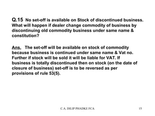 Q.15 No set-off is available on Stock of discontinued business.
What will happen if dealer change commodity of business by
discontinuing old commodity business under same name &
constitution?
Ans. The set-off will be available on stock of commodity
because business is continued under same name & Vat no.
Further if stock will be sold it will be liable for VAT. If
business is totally discontinued then on stock (on the date of
closure of business) set-off is to be reversed as per
provisions of rule 53(5).

C.A. DILIP PHADKE FCA

15

 