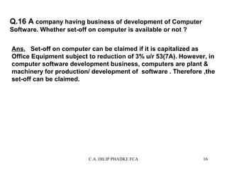 Q.16 A company having business of development of Computer
Software. Whether set-off on computer is available or not ?
Ans.. Set-off on computer can be claimed if it is capitalized as
Office Equipment subject to reduction of 3% u/r 53(7A). However, in
computer software development business, computers are plant &
machinery for production/ development of software . Therefore ,the
set-off can be claimed.

C.A. DILIP PHADKE FCA

16

 