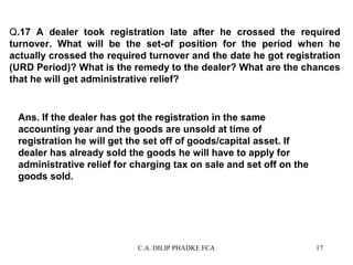 Q.17 A dealer took registration late after he crossed the required
turnover. What will be the set-of position for the period when he
actually crossed the required turnover and the date he got registration
(URD Period)? What is the remedy to the dealer? What are the chances
that he will get administrative relief?

Ans. If the dealer has got the registration in the same
accounting year and the goods are unsold at time of
registration he will get the set off of goods/capital asset. If
dealer has already sold the goods he will have to apply for
administrative relief for charging tax on sale and set off on the
goods sold.

C.A. DILIP PHADKE FCA

17

 