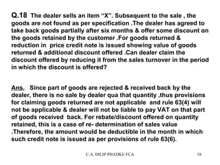 Q.18 The dealer sells an item “X”. Subsequent to the sale , the
goods are not found as per specification .The dealer has agreed to
take back goods partially after six months & offer some discount on
the goods retained by the customer .For goods returned &
reduction in price credit note is issued showing value of goods
returned & additional discount offered .Can dealer claim the
discount offered by reducing it from the sales turnover in the period
in which the discount is offered?
Ans. Since part of goods are rejected & received back by the
dealer, there is no sale by dealer qua that quantity ,thus provisions
for claiming goods returned are not applicable and rule 63(4) will
not be applicable & dealer will not be liable to pay VAT on that part
of goods received back. For rebate/discount offered on quantity
retained, this is a case of re- determination of sales value
.Therefore, the amount would be deductible in the month in which
such credit note is issued as per provisions of rule 63(6).
C.A. DILIP PHADKE FCA

18

 