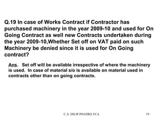 Q.19 In case of Works Contract if Contractor has
purchased machinery in the year 2009-10 and used for On
Going Contract as well new Contracts undertaken during
the year 2009-10,Whether Set off on VAT paid on such
Machinery be denied since it is used for On Going
contract?
Ans. Set off will be available irrespective of where the machinery
is used. In case of material s/o is available on material used in
contracts other than on going contracts.

C.A. DILIP PHADKE FCA

19

 