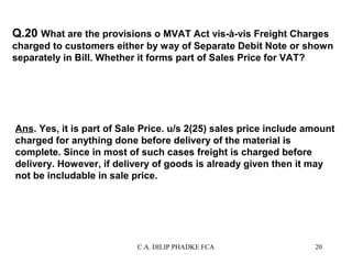 Q.20 What are the provisions o MVAT Act vis-à-vis Freight Charges
charged to customers either by way of Separate Debit Note or shown
separately in Bill. Whether it forms part of Sales Price for VAT?

Ans. Yes, it is part of Sale Price. u/s 2(25) sales price include amount
charged for anything done before delivery of the material is
complete. Since in most of such cases freight is charged before
delivery. However, if delivery of goods is already given then it may
not be includable in sale price.

C.A. DILIP PHADKE FCA

20

 