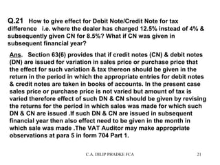 Q.21 How to give effect for Debit Note/Credit Note for tax
difference i.e. where the dealer has charged 12.5% instead of 4% &
subsequently given CN for 8.5%? What if CN was given in
subsequent financial year?
Ans. Section 63(6) provides that if credit notes (CN) & debit notes
(DN) are issued for variation in sales price or purchase price that
the effect for such variation & tax thereon should be given in the
return in the period in which the appropriate entries for debit notes
& credit notes are taken in books of accounts. In the present case
sales price or purchase price is not varied but amount of tax is
varied therefore effect of such DN & CN should be given by revising
the returns for the period in which sales was made for which such
DN & CN are issued .If such DN & CN are issued in subsequent
financial year then also effect need to be given in the month in
which sale was made .The VAT Auditor may make appropriate
observations at para 5 in form 704 Part 1.
C.A. DILIP PHADKE FCA

21

 