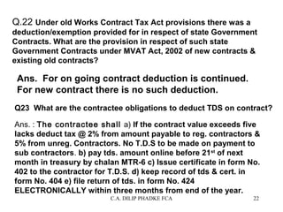 Q.22 Under old Works Contract Tax Act provisions there was a
deduction/exemption provided for in respect of state Government
Contracts. What are the provision in respect of such state
Government Contracts under MVAT Act, 2002 of new contracts &
existing old contracts?

Ans. For on going contract deduction is continued.
For new contract there is no such deduction.
Q23 What are the contractee obligations to deduct TDS on contract?
Ans. : The contractee shall a) If the contract value exceeds five
lacks deduct tax @ 2% from amount payable to reg. contractors &
5% from unreg. Contractors. No T.D.S to be made on payment to
sub contractors. b) pay tds. amount online before 21st of next
month in treasury by chalan MTR-6 c) Issue certificate in form No.
402 to the contractor for T.D.S. d) keep record of tds & cert. in
form No. 404 e) file return of tds. in form No. 424
ELECTRONICALLY within three months from end of the year.
C.A. DILIP PHADKE FCA

22

 