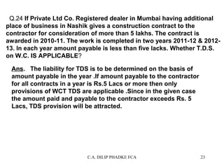 Q.24 If Private Ltd Co. Registered dealer in Mumbai having additional
place of business in Nashik gives a construction contract to the
contractor for consideration of more than 5 lakhs. The contract is
awarded in 2010-11. The work is completed in two years 2011-12 & 201213. In each year amount payable is less than five lacks. Whether T.D.S.
on W.C. IS APPLICABLE?
Ans. The liability for TDS is to be determined on the basis of
amount payable in the year .If amount payable to the contractor
for all contracts in a year is Rs.5 Lacs or more then only
provisions of WCT TDS are applicable .Since in the given case
the amount paid and payable to the contractor exceeds Rs. 5
Lacs, TDS provision will be attracted.

C.A. DILIP PHADKE FCA

23

 