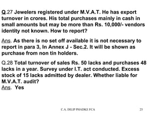 Q.27 Jewelers registered under M.V.A.T. He has export
turnover in crores. His total purchases mainly in cash in
small amounts but may be more than Rs. 10,000/- vendors
identity not known. How to report?
Ans. As there is no set off available it is not necessary to
report in para 3, In Annex J - Sec.2. It will be shown as
purchase from non tin holders.
Q.28 Total turnover of sales Rs. 50 lacks and purchases 48
lacks in a year. Survey under I.T. act conducted. Excess
stock of 15 lacks admitted by dealer. Whether liable for
M.V.A.T. audit?
Ans. Yes

C.A. DILIP PHADKE FCA

25

 