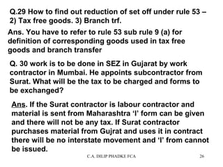 Q.29 How to find out reduction of set off under rule 53 –
2) Tax free goods. 3) Branch trf.
Ans. You have to refer to rule 53 sub rule 9 (a) for
definition of corresponding goods used in tax free
goods and branch transfer
Q. 30 work is to be done in SEZ in Gujarat by work
contractor in Mumbai. He appoints subcontractor from
Surat. What will be the tax to be charged and forms to
be exchanged?
Ans. If the Surat contractor is labour contractor and
material is sent from Maharashtra ‘I’ form can be given
and there will not be any tax. If Surat contractor
purchases material from Gujrat and uses it in contract
there will be no interstate movement and ‘I’ from cannot
be issued.
C.A. DILIP PHADKE FCA

26

 