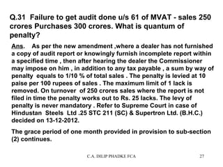 Q.31 Failure to get audit done u/s 61 of MVAT - sales 250
crores Purchases 300 crores. What is quantum of
penalty?
Ans. As per the new amendment ,where a dealer has not furnished
a copy of audit report or knowingly furnish incomplete report within
a specified time , then after hearing the dealer the Commissioner
may impose on him , in addition to any tax payable , a sum by way of
penalty equals to 1/10 % of total sales . The penalty is levied at 10
paise per 100 rupees of sales . The maximum limit of 1 lack is
removed. On turnover of 250 crores sales where the report is not
filed in time the penalty works out to Rs. 25 lacks. The levy of
penalty is never mandatory . Refer to Supreme Court in case of
Hindustan Steels Ltd .25 STC 211 (SC) & Supertron Ltd. (B.H.C.)
decided on 13-12-2012.
The grace period of one month provided in provision to sub-section
(2) continues.
C.A. DILIP PHADKE FCA

27

 