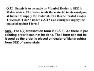 Q.32 Supply is to be made by Mumbai Dealer to SEZ in
Maharashtra. The dealer sends the material to his consignee
at Indore to supply the material. Can this be treated as 6(2)
TRANSACTIONS under C.S.T? Can consignee supply the
material against I form?
Ans.. For 6(2) transaction form is C & EI. As there is pre
existing order it can not be done. The I form can not be
issued as the order is placed on dealer of Maharashtra
from SEZ of same state.

C.A. DILIP PHADKE FCA

28

 