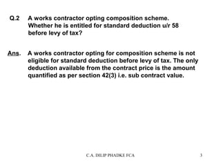 Q.2

Ans.

A works contractor opting composition scheme.
Whether he is entitled for standard deduction u/r 58
before levy of tax?
A works contractor opting for composition scheme is not
eligible for standard deduction before levy of tax. The only
deduction available from the contract price is the amount
quantified as per section 42(3) i.e. sub contract value.

C.A. DILIP PHADKE FCA

3

 