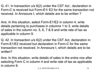 Q. 41. In transaction u/s 6(2) under the CST Act , declaration in
Form-C is received but Form-E1/ E2 for the same transaction not
received. In Annexure I, which details are to be written ?
Ans: In this situation, select Form-E1/E2 in column 4, write
details pertaining to purchases in columns 1 to 3, write details
of sales in the column no. 5, 6, 7 & 8 and write rate of tax as
applicable in column 9.
Q. 42. In transaction u/s 6(2) under the CST Act, declaration in
Form-E1/E2 received but declaration in Form-C for the same
transaction not received. In Annexure I, which details are to be
written?
Ans: In this situation, write details of sales in the entire row after
selecting Form C in column 4 and write rate of tax as applicable
in column 9.
C.A. DILIP PHADKE FCA

34

 