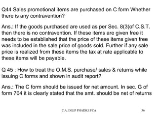 Q44 Sales promotional items are purchased on C form Whether
there is any contravention?
Ans.: If the goods purchased are used as per Sec. 8(3)of C.S.T.
then there is no contravention. If these items are given free it
needs to be established that the price of these items given free
was included in the sale price of goods sold. Further if any sale
price is realized from these items the tax at rate applicable to
these items will be payable.
Q 45 : How to treat the O.M.S. purchase/ sales & returns while
issuing C forms and shown in audit report?
Ans.: The C form should be issued for net amount. In sec. G of
form 704 it is clearly stated that the amt. should be net of returns
C.A. DILIP PHADKE FCA

36

 