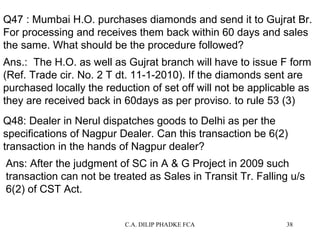 Q47 : Mumbai H.O. purchases diamonds and send it to Gujrat Br.
For processing and receives them back within 60 days and sales
the same. What should be the procedure followed?
Ans.: The H.O. as well as Gujrat branch will have to issue F form
(Ref. Trade cir. No. 2 T dt. 11-1-2010). If the diamonds sent are
purchased locally the reduction of set off will not be applicable as
they are received back in 60days as per proviso. to rule 53 (3)
Q48: Dealer in Nerul dispatches goods to Delhi as per the
specifications of Nagpur Dealer. Can this transaction be 6(2)
transaction in the hands of Nagpur dealer?
Ans: After the judgment of SC in A & G Project in 2009 such
transaction can not be treated as Sales in Transit Tr. Falling u/s
6(2) of CST Act.
C.A. DILIP PHADKE FCA

38

 