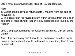 Q49 : What are provisions for filing of Revised Returns?
Ans:
1. Dealer can file revised returns upto 9 months from the end of
relevant F.Y.
2. The dealer can file revised return within 30 days from the end of
due date of filing of Audit Report if any discrepancies found by the
Auditor.
Q.50 Computer purchased for Jewellery designing. Can set off be
claim?
Ans: It is necessary that it should not be treated as office eq. in
books of accounts but should be treated as machinery then it can
be claimed.
C.A. DILIP PHADKE FCA

39

 