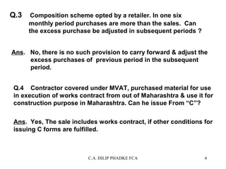 Q.3

Composition scheme opted by a retailer. In one six
monthly period purchases are more than the sales. Can
the excess purchase be adjusted in subsequent periods ?

Ans. No, there is no such provision to carry forward & adjust the
excess purchases of previous period in the subsequent
period.
Q.4 Contractor covered under MVAT, purchased material for use
in execution of works contract from out of Maharashtra & use it for
construction purpose in Maharashtra. Can he issue From “C”?
Ans. Yes, The sale includes works contract, if other conditions for
issuing C forms are fulfilled.

C.A. DILIP PHADKE FCA

4

 