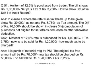 Q 51 : An item of 12.5% is purchased from trader. The bill shows
Rs. 1,00,000/- Net plus Tax of Rs. 3,750/-. How to show Set off in
Sch I of Audit Report?
Ans: In clause 4 where the rate wise tax break up to be given
show Rs. 30,000/- as net and Rs. 3,750/- as Tax amount. The Diff
of Rs. 70,000/- should be shown in clause 3 k(computation of
purchases not eligible for set off) as deduction as other allowable
deduction.
Q52 : Material of 12.5% rate is purchased for Rs. 1,00,000/- + Rs.
3,750/- now is to be sold for Rs. 1,20,000/- how much tax to be
charged?
Ans: It is purch of material mfg by PSI. The original tax free
amount will be Rs. 70,000/- now tax should be charged on Rs.
50,000/- The bill will be Rs. 1,20,000/- + Rs. 6,250/C.A. DILIP PHADKE FCA

40

 
