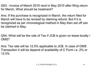 Q53 : Invoice of March 2010 recd in May 2010 after filing return
for March, What should be treatment?
Ans: If the purchase is recognized in March, the return filed for
March will have to be revised by claiming refund. But if it is
recognized as per chronological method in May then set off can
be claimed in May.
Q54: What will be the rate of Tax if JCB is given on lease locally /
OMS?
Ans: Tax rate will be 12.5% applicable to JCB. In case of OMS
Transaction it will be depend of availability of C Form i.e. 2% or
12.5%

C.A. DILIP PHADKE FCA

41

 