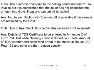 Q 55: The purchaser has paid to the selling dealer amount of Tax
Invoice but it is established that the seller has not deposited the
amount into Govt. Treasury, can set off be claim?
Ans: No. As per Section 48 (5) no set off is available if the same is
not received by the Govt.
Q56. How to treat WCT TDS certificates received / not received?
Ans: Details of TDS Certificate to be entered in Annexure C of
Form 704. But while claiming credit in Schedule III Total Amount
of TDS whether certificate recd or not to be shown in clause 9A(f)
Row 125 any other credits – please specify.

C.A. DILIP PHADKE FCA

42

 