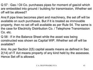 Q 57 : Gas / Oil Co. purchases pipes for moment of gas/oil which
are embedded into ground / building for transmission, Whether set
off will be allowed?
Ans:If pipe lines becomes plant and machinery, the set off will be
available on such purchases. But if It is treated as immovable
property, then no set off will available as per Rule 54. The same is
the case for Electricity Distribution Co. / Telephone Transmission
Co. etc.
Q 58 : If in the Balance Sheet while the asset was being
constructed was shown as Capital WIP, Whether set off will be
available?
Ans: As per Section 2(5) capital assets means as defined in Sec
2(14) of IT Act means property of any kind held by the assessee.
Hence Set off is allowed.
C.A. DILIP PHADKE FCA

43

 