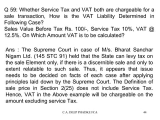 Q 59: Whether Service Tax and VAT both are chargeable for a
sale transaction, How is the VAT Liability Determined in
Following Case?
Sales Value Before Tax Rs. 100/-, Service Tax 10%, VAT @
12.5%. On Which Amount VAT is to be calculated?
Ans : The Supreme Court in case of M/s. Bharat Sanchar
Nigam Ltd. (145 STC 91) held that the State can levy tax on
the sale Element only, if there is a discernible sale and only to
extent relatable to such sale. Thus, it appears that issue
needs to be decided on facts of each case after applying
principles laid down by the Supreme Court. The Definition of
sale price in Section 2(25) does not include Service Tax.
Hence, VAT in the Above example will be chargeable on the
amount excluding service Tax.
C.A. DILIP PHADKE FCA

44

 