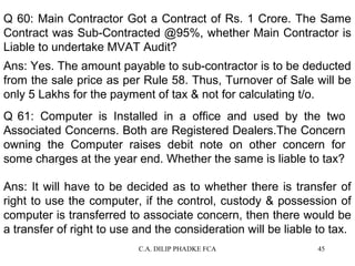 Q 60: Main Contractor Got a Contract of Rs. 1 Crore. The Same
Contract was Sub-Contracted @95%, whether Main Contractor is
Liable to undertake MVAT Audit?
Ans: Yes. The amount payable to sub-contractor is to be deducted
from the sale price as per Rule 58. Thus, Turnover of Sale will be
only 5 Lakhs for the payment of tax & not for calculating t/o.
Q 61: Computer is Installed in a office and used by the two
Associated Concerns. Both are Registered Dealers.The Concern
owning the Computer raises debit note on other concern for
some charges at the year end. Whether the same is liable to tax?
Ans: It will have to be decided as to whether there is transfer of
right to use the computer, if the control, custody & possession of
computer is transferred to associate concern, then there would be
a transfer of right to use and the consideration will be liable to tax.
C.A. DILIP PHADKE FCA

45

 