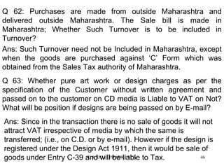 Q 62: Purchases are made from outside Maharashtra and
delivered outside Maharashtra. The Sale bill is made in
Maharashtra; Whether Such Turnover is to be included in
Turnover?
Ans: Such Turnover need not be Included in Maharashtra, except
when the goods are purchased against ‘C’ Form which was
obtained from the Sales Tax authority of Maharashtra.
Q 63: Whether pure art work or design charges as per the
specification of the Customer without written agreement and
passed on to the customer on CD media is Liable to VAT on Not?
What will be position if designs are being passed on by E-mail?
Ans: Since in the transaction there is no sale of goods it will not
attract VAT irrespective of media by which the same is
transferred; (i.e., on C.D. or by e-mail). However if the design is
registered under the Design Act 1911, then it would be sale of
C.A. will be liable
46
goods under Entry C-39 andDILIP PHADKE FCA to Tax.

 