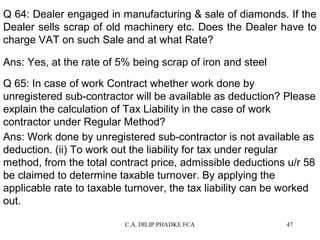 Q 64: Dealer engaged in manufacturing & sale of diamonds. If the
Dealer sells scrap of old machinery etc. Does the Dealer have to
charge VAT on such Sale and at what Rate?
Ans: Yes, at the rate of 5% being scrap of iron and steel
Q 65: In case of work Contract whether work done by
unregistered sub-contractor will be available as deduction? Please
explain the calculation of Tax Liability in the case of work
contractor under Regular Method?
Ans: Work done by unregistered sub-contractor is not available as
deduction. (ii) To work out the liability for tax under regular
method, from the total contract price, admissible deductions u/r 58
be claimed to determine taxable turnover. By applying the
applicable rate to taxable turnover, the tax liability can be worked
out.
C.A. DILIP PHADKE FCA

47

 