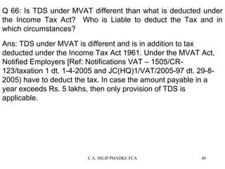 Q 66: Is TDS under MVAT different than what is deducted under
the Income Tax Act? Who is Liable to deduct the Tax and in
which circumstances?
Ans: TDS under MVAT is different and is in addition to tax
deducted under the Income Tax Act 1961. Under the MVAT Act,
Notified Employers [Ref: Notifications VAT – 1505/CR123/taxation 1 dt. 1-4-2005 and JC(HQ)1/VAT/2005-97 dt. 29-82005) have to deduct the tax. In case the amount payable in a
year exceeds Rs. 5 lakhs, then only provision of TDS is
applicable.

C.A. DILIP PHADKE FCA

48

 