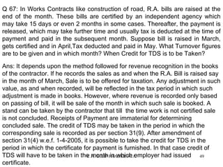 Q 67: In Works Contracts like construction of road, R.A. bills are raised at the
end of the month. These bills are certified by an independent agency which
may take 15 days or even 2 months in some cases. Thereafter, the payment is
released, which may take further time and usually tax is deducted at the time of
payment and paid in the subsequent month. Suppose bill is raised in March,
gets certified and in April,Tax deducted and paid in May. What Turnover figures
are to be given and in which month? When Credit for TDS is to be Taken?
Ans: It depends upon the method followed for revenue recognition in the books
of the contractor. If he records the sales as and when the R.A. Bill is raised say
in the month of March, Sale is to be offered for taxation. Any adjustment in such
value, as and when recorded, will be reflected in the tax period in which such
adjustment is made in books. However, where revenue is recorded only based
on passing of bill, it will be sale of the month in which such sale is booked. A
stand can be taken by the contractor that till the time work is not certified sale
is not concluded. Receipts of Payment are immaterial for determining
concluded sale. The credit of TDS may be taken in the period in which the
corresponding sale is recorded as per section 31(9). After amendment of
section 31(4) w.e.f. 1-4-2005, it is possible to take the credit for TDS in the
period in which the certificate for payment is furnished. In that case credit of
TDS will have to be taken in the month PHADKE FCA
C.A. DILIP in which employer had issued
49
certificate.

 