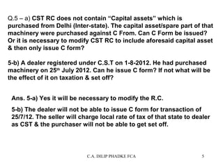 Q.5 – a) CST RC does not contain “Capital assets” which is
purchased from Delhi (Inter-state). The capital asset/spare part of that
machinery were purchased against C From. Can C Form be issued?
Or it is necessary to modify CST RC to include aforesaid capital asset
& then only issue C form?
5-b) A dealer registered under C.S.T on 1-8-2012. He had purchased
machinery on 25th July 2012. Can he issue C form? If not what will be
the effect of it on taxation & set off?
Ans. 5-a) Yes it will be necessary to modify the R.C.
5-b) The dealer will not be able to issue C form for transaction of
25/7/12. The seller will charge local rate of tax of that state to dealer
as CST & the purchaser will not be able to get set off.

C.A. DILIP PHADKE FCA

5

 