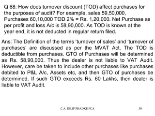 Q 68: How does turnover discount (TOD) affect purchases for
the purposes of audit? For example, sales 59,50,000,
Purchases 60,10,000 TOD 2% = Rs. 1,20,000. Net Purchase as
per profit and loss A/c is 58,90,000. As TOD is known at the
year end, it is not deducted in regular return filed.
Ans: The Definition of the terms ‘turnover of sales’ and ‘turnover of
purchases’ are discussed as per the MVAT Act. The TOD is
deductible from purchases. GTO of Purchases will be determined
as Rs. 58,90,000. Thus the dealer is not liable to VAT Audit.
However, care be taken to include other purchases like purchases
debited to P&L A/c, Assets etc, and then GTO of purchases be
determined. If such GTO exceeds Rs. 60 Lakhs, then dealer is
liable to VAT Audit.

C.A. DILIP PHADKE FCA

50

 