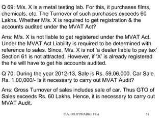Q 69: M/s. X is a metal testing lab. For this, it purchases films,
chemicals, etc. The Turnover of such purchases exceeds 60
Lakhs. Whether M/s. X is required to get registration & the
accounts audited under the MVAT Act?
Ans: M/s. X is not liable to get registered under the MVAT Act.
Under the MVAT Act Liability is required to be determined with
reference to sales. Since, M/s. X is not ‘a dealer liable to pay tax’
Section 61 is not attracted. However, if ‘X’ is already registered
the he will have to get his accounts audited.
Q 70: During the year 2012-13, Sale is Rs. 59,06,000. Car Sale
Rs. 1,00,000/- Is it necessary to carry out MVAT Audit?
Ans: Gross Turnover of sales includes sale of car. Thus GTO of
Sales exceeds Rs. 60 Lakhs. Hence, it is necessary to carry out
MVAT Audit.
C.A. DILIP PHADKE FCA

51

 