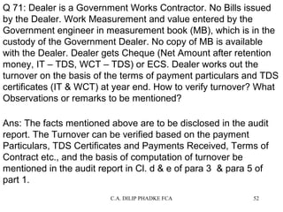 Q 71: Dealer is a Government Works Contractor. No Bills issued
by the Dealer. Work Measurement and value entered by the
Government engineer in measurement book (MB), which is in the
custody of the Government Dealer. No copy of MB is available
with the Dealer. Dealer gets Cheque (Net Amount after retention
money, IT – TDS, WCT – TDS) or ECS. Dealer works out the
turnover on the basis of the terms of payment particulars and TDS
certificates (IT & WCT) at year end. How to verify turnover? What
Observations or remarks to be mentioned?
Ans: The facts mentioned above are to be disclosed in the audit
report. The Turnover can be verified based on the payment
Particulars, TDS Certificates and Payments Received, Terms of
Contract etc., and the basis of computation of turnover be
mentioned in the audit report in Cl. d & e of para 3 & para 5 of
part 1.
C.A. DILIP PHADKE FCA

52

 