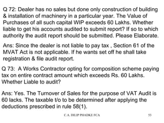 Q 72: Dealer has no sales but done only construction of building
& installation of machinery in a particular year. The Value of
Purchases of all such capital WIP exceeds 60 Lakhs. Whether
liable to get his accounts audited to submit report? If so to which
authority the audit report should be submitted. Please Elaborate.
Ans: Since the dealer is not liable to pay tax , Section 61 of the
MVAT Act is not applicable. If he wants set off he shall take
registration & file audit report.
Q 73: A Works Contractor opting for composition scheme paying
tax on entire contract amount which exceeds Rs. 60 Lakhs.
Whether Liable to audit?
Ans: Yes. The Turnover of Sales for the purpose of VAT Audit is
60 lacks. The taxable t/o to be determined after applying the
deductions prescribed in rule 58(1).
C.A. DILIP PHADKE FCA

53

 