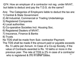 Q74: How an employer of a contractor not reg. under MVAT,
but liable to deduct and pay the T.D.S. do the same?
Ans: The Categories of Employers liable to deduct the tax are:
1) Central & State Government
2) All Industrial, Commercial or Trading Undertakings
3) Registered Companies
4) Local authorities
5) Co-operative Societies Incl. Housing Soc.
6) Registered Dealers of MVAT.
7) Insurance, Finance & Banks
8) Trusts
No TDS shall be made from Sub- contractor Payment.
The TDS shall be made if the amount paid or payable exceeds
Rs. 5 Lakhs per Annum. In Case of a Co-op Society, if the
value of Contracts awarded is Rs. 10 lakhs or more in the
previous year. The rate of TDS is 2% in case of a contractor
C.A. DILIP PHADKE FCA
54
who is registered & 5% in other cases.

 