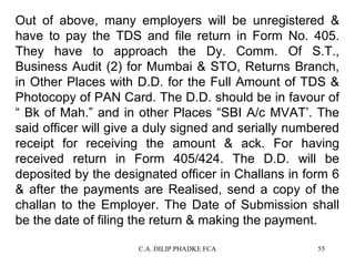 Out of above, many employers will be unregistered &
have to pay the TDS and file return in Form No. 405.
They have to approach the Dy. Comm. Of S.T.,
Business Audit (2) for Mumbai & STO, Returns Branch,
in Other Places with D.D. for the Full Amount of TDS &
Photocopy of PAN Card. The D.D. should be in favour of
“ Bk of Mah.” and in other Places “SBI A/c MVAT’. The
said officer will give a duly signed and serially numbered
receipt for receiving the amount & ack. For having
received return in Form 405/424. The D.D. will be
deposited by the designated officer in Challans in form 6
& after the payments are Realised, send a copy of the
challan to the Employer. The Date of Submission shall
be the date of filing the return & making the payment.
C.A. DILIP PHADKE FCA

55

 