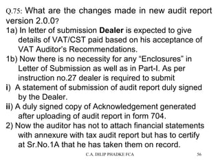 Q.75: What are the changes made in new audit report
version 2.0.0?

1a) In letter of submission Dealer is expected to give
details of VAT/CST paid based on his acceptance of
VAT Auditor’s Recommendations.
1b) Now there is no necessity for any “Enclosures” in
Letter of Submission as well as in Part-I. As per
instruction no.27 dealer is required to submit
i) A statement of submission of audit report duly signed
by the Dealer.
ii) A duly signed copy of Acknowledgement generated
after uploading of audit report in form 704.
2) Now the auditor has not to attach financial statements
with annexure with tax audit report but has to certify
at Sr.No.1A that he has taken them on record.
C.A. DILIP PHADKE FCA

56

 